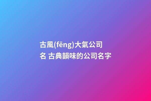 古風(fēng)大氣公司名 古典韻味的公司名字